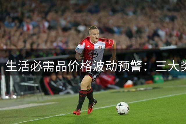 生活必需品价格波动预警：三大类商品即将涨价